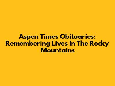 Aspen Times Obituaries: Remembering Lives In The Rocky Mountains