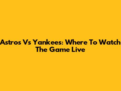 Astros Vs Yankees: Where To Watch The Game Live