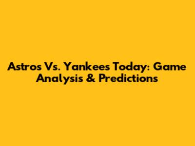 Astros Vs. Yankees Today: Game Analysis & Predictions