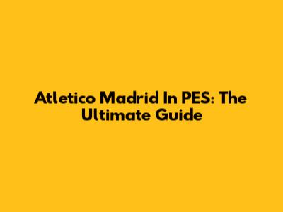 Atletico Madrid In PES: The Ultimate Guide