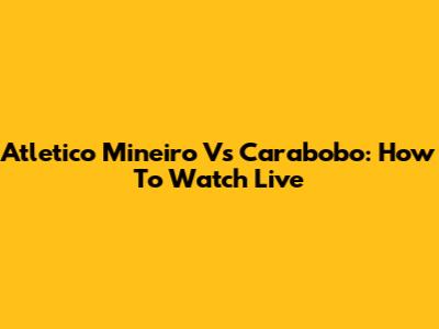 Atletico Mineiro Vs Carabobo: How To Watch Live