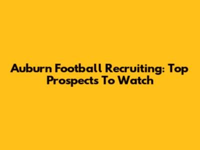 Auburn Football Recruiting: Top Prospects To Watch