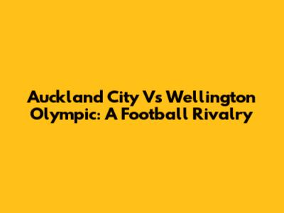 Auckland City Vs Wellington Olympic: A Football Rivalry