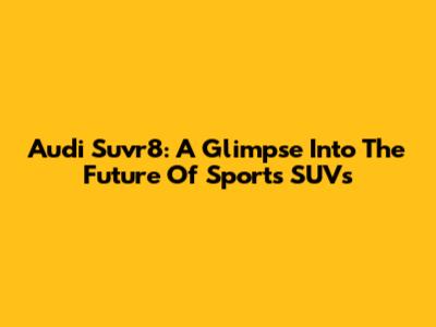 Audi Suvr8: A Glimpse Into The Future Of Sports SUVs