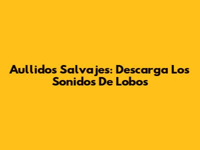 Aullidos Salvajes: Descarga Los Sonidos De Lobos