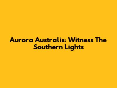 Aurora Australis: Witness The Southern Lights