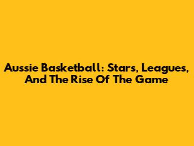Aussie Basketball: Stars, Leagues, And The Rise Of The Game