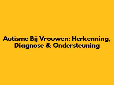 Autisme Bij Vrouwen: Herkenning, Diagnose & Ondersteuning