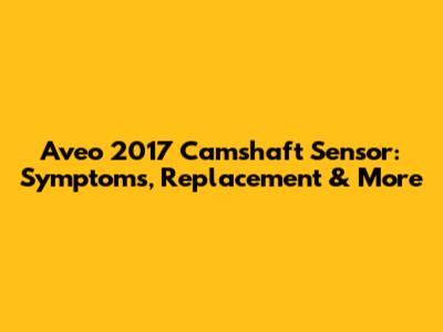 Aveo 2017 Camshaft Sensor: Symptoms, Replacement & More
