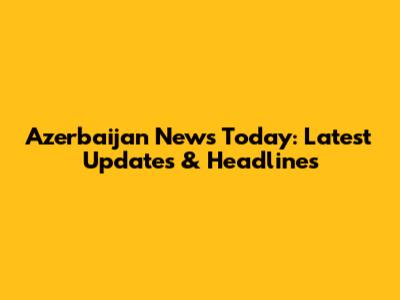 Azerbaijan News Today: Latest Updates & Headlines