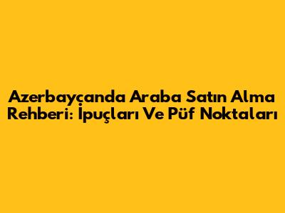 Azerbaycan'da Araba Satın Alma Rehberi: İpuçları Ve Püf Noktaları