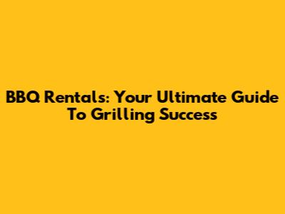 BBQ Rentals: Your Ultimate Guide To Grilling Success