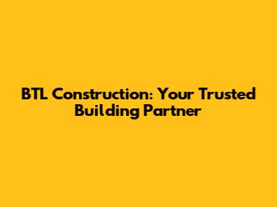 BTL Construction: Your Trusted Building Partner