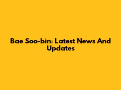 Bae Soo-bin: Latest News And Updates