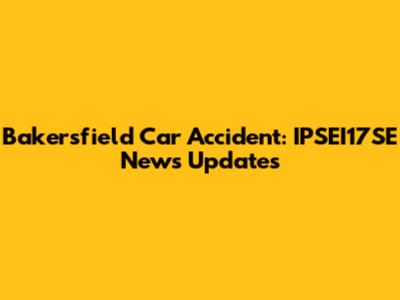 Bakersfield Car Accident: IPSEI17SE News Updates