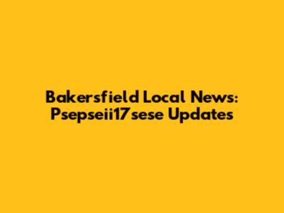 Bakersfield Local News: Psepseii17sese Updates