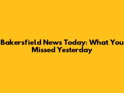 Bakersfield News Today: What You Missed Yesterday