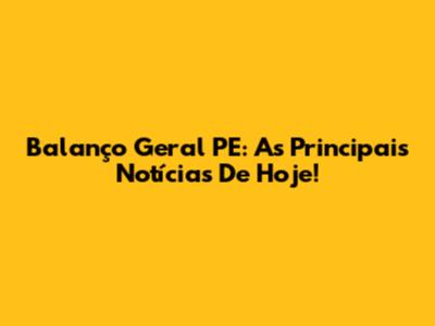Balanço Geral PE: As Principais Notícias De Hoje!