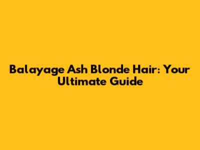 Balayage Ash Blonde Hair: Your Ultimate Guide