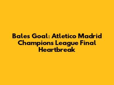 Bale's Goal: Atletico Madrid Champions League Final Heartbreak