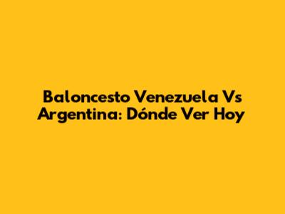 Baloncesto Venezuela Vs Argentina: Dónde Ver Hoy