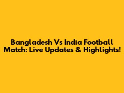 Bangladesh Vs India Football Match: Live Updates & Highlights!