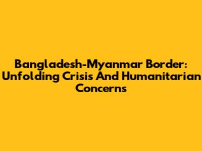 Bangladesh-Myanmar Border: Unfolding Crisis And Humanitarian Concerns