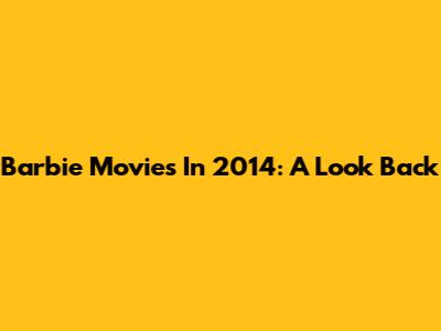 Barbie Movies In 2014: A Look Back