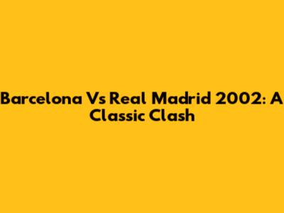 Barcelona Vs Real Madrid 2002: A Classic Clash