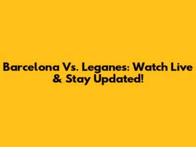 Barcelona Vs. Leganes: Watch Live & Stay Updated!