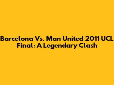 Barcelona Vs. Man United 2011 UCL Final: A Legendary Clash