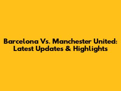 Barcelona Vs. Manchester United: Latest Updates & Highlights