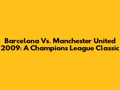 Barcelona Vs. Manchester United 2009: A Champions League Classic