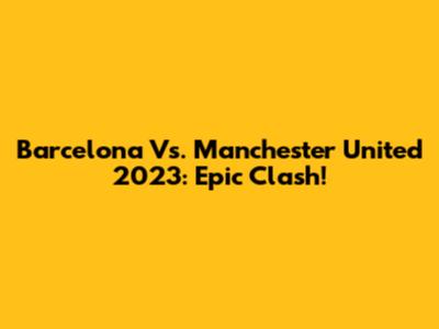 Barcelona Vs. Manchester United 2023: Epic Clash!