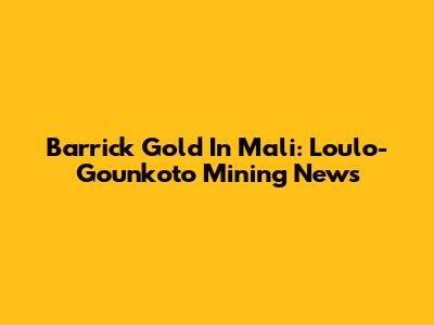 Barrick Gold In Mali: Loulo-Gounkoto Mining News