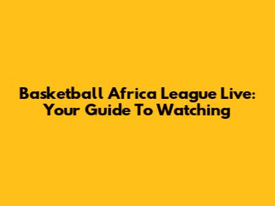 Basketball Africa League Live: Your Guide To Watching
