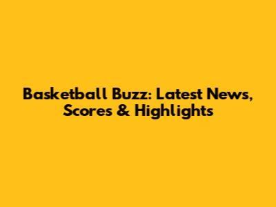 Basketball Buzz: Latest News, Scores & Highlights