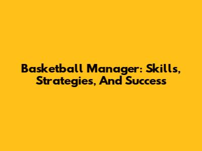 Basketball Manager: Skills, Strategies, And Success