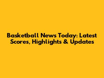 Basketball News Today: Latest Scores, Highlights & Updates