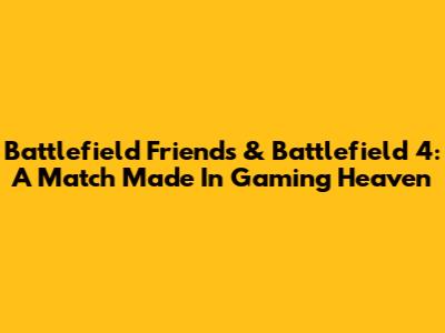 Battlefield Friends & Battlefield 4: A Match Made In Gaming Heaven