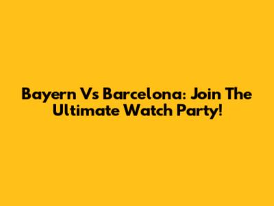 Bayern Vs Barcelona: Join The Ultimate Watch Party!