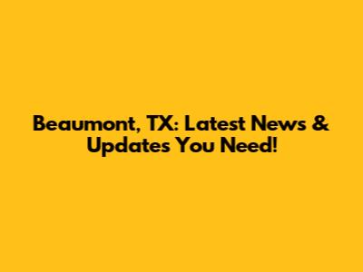 Beaumont, TX: Latest News & Updates You Need!