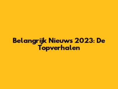 Belangrijk Nieuws 2023: De Topverhalen