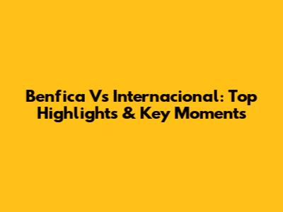 Benfica Vs Internacional: Top Highlights & Key Moments
