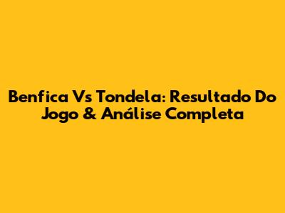 Benfica Vs Tondela: Resultado Do Jogo & Análise Completa