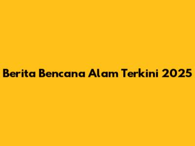 Berita Bencana Alam Terkini 2025