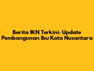 Berita IKN Terkini: Update Pembangunan Ibu Kota Nusantara