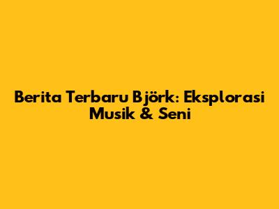 Berita Terbaru Björk: Eksplorasi Musik & Seni