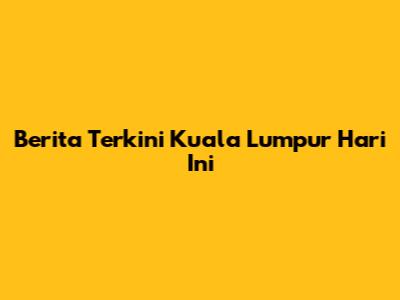 Berita Terkini Kuala Lumpur Hari Ini