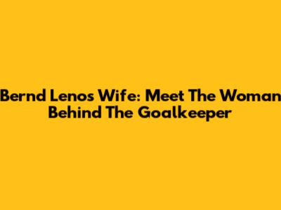 Bernd Leno's Wife: Meet The Woman Behind The Goalkeeper